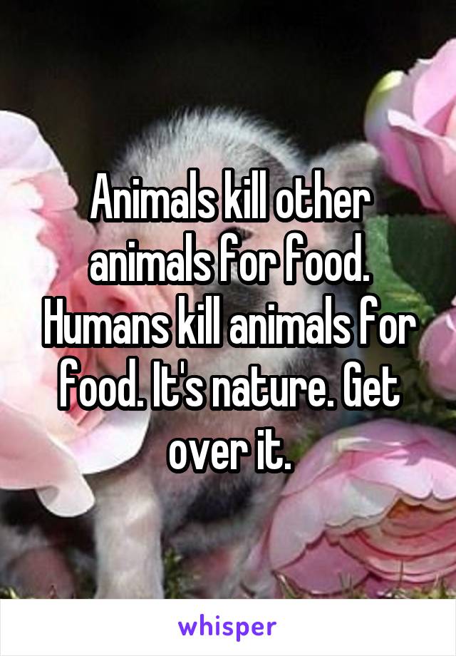 Animals kill other animals for food. Humans kill animals for food. It's nature. Get over it.
