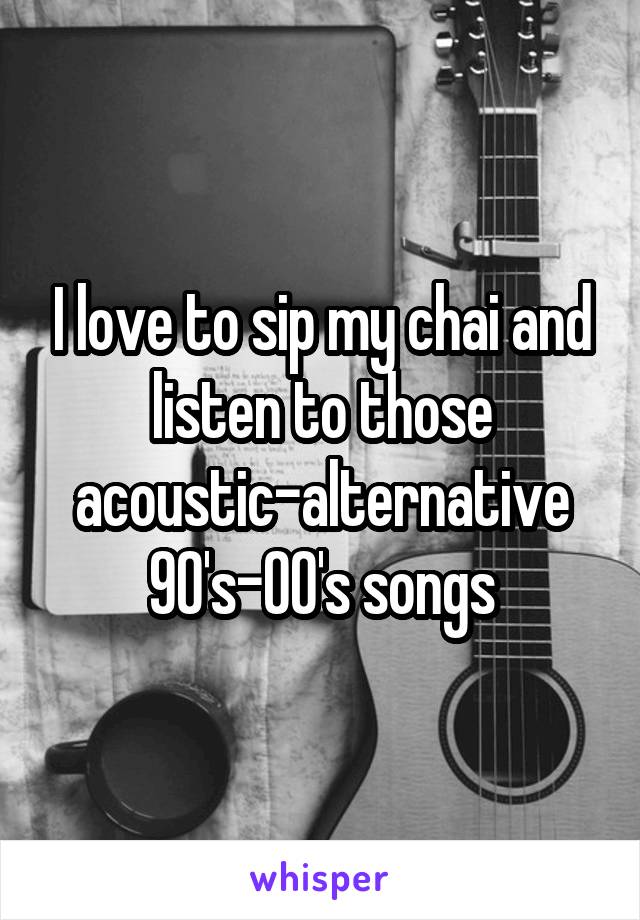 I love to sip my chai and listen to those acoustic-alternative 90's-00's songs