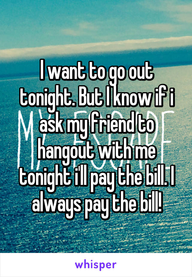 I want to go out tonight. But I know if i ask my friend to hangout with me tonight i'll pay the bill. I always pay the bill!
