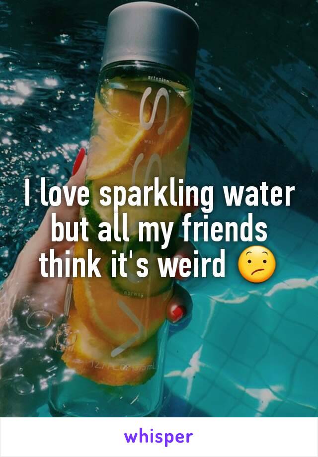 I love sparkling water but all my friends think it's weird 😕