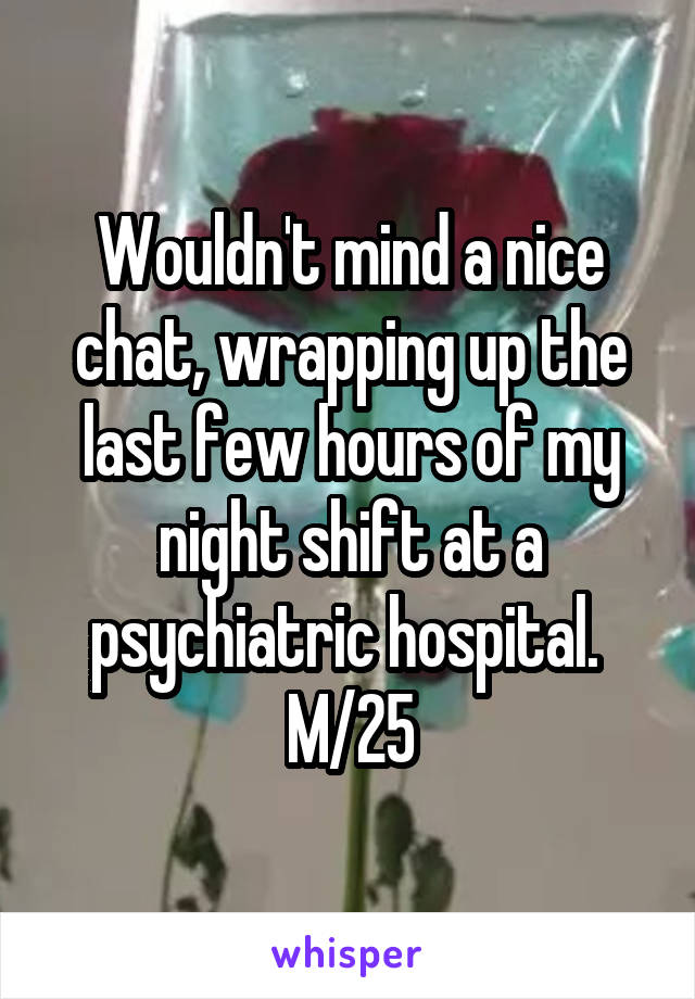 Wouldn't mind a nice chat, wrapping up the last few hours of my night shift at a psychiatric hospital. 
M/25