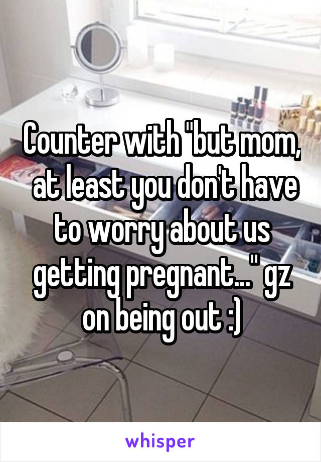 Counter with "but mom,  at least you don't have to worry about us getting pregnant..." gz on being out :)