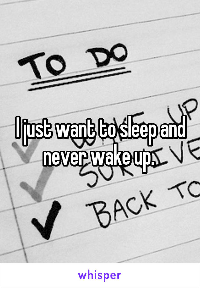 I just want to sleep and never wake up. 