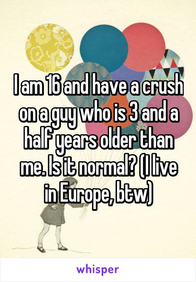 I am 16 and have a crush on a guy who is 3 and a half years older than me. Is it normal? (I live in Europe, btw)