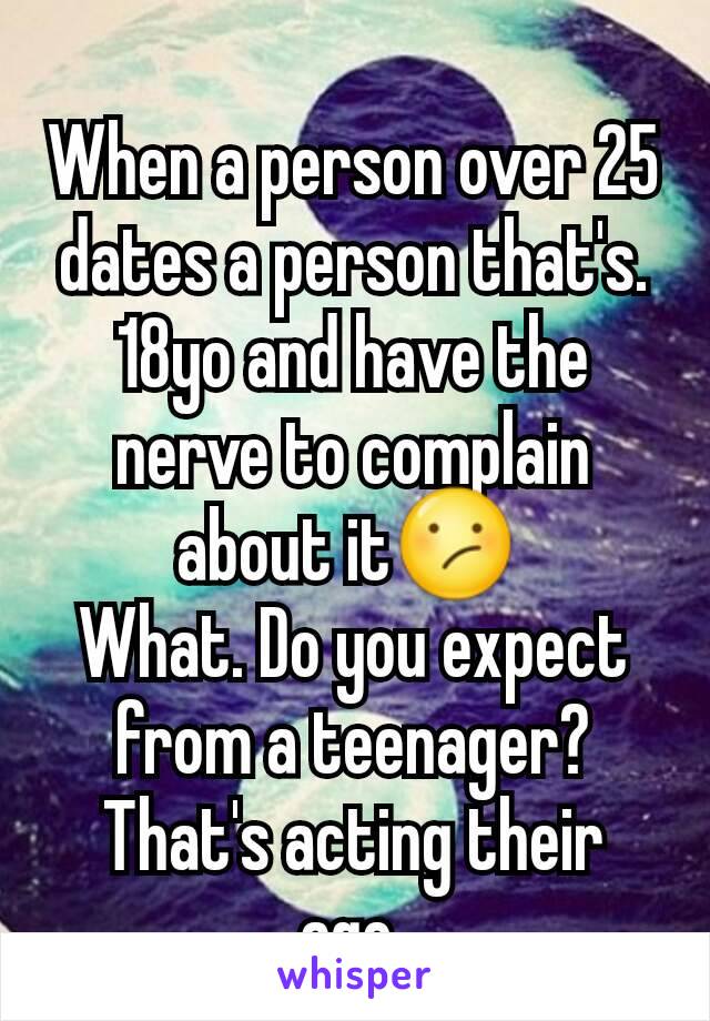 When a person over 25 dates a person that's. 18yo and have the nerve to complain about it😕 
What. Do you expect from a teenager? That's acting their age.