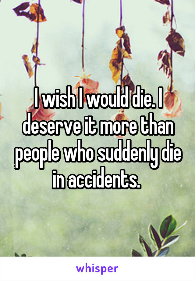 I wish I would die. I deserve it more than people who suddenly die in accidents. 