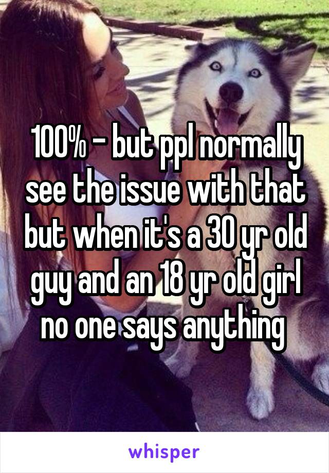 100% - but ppl normally see the issue with that but when it's a 30 yr old guy and an 18 yr old girl no one says anything 