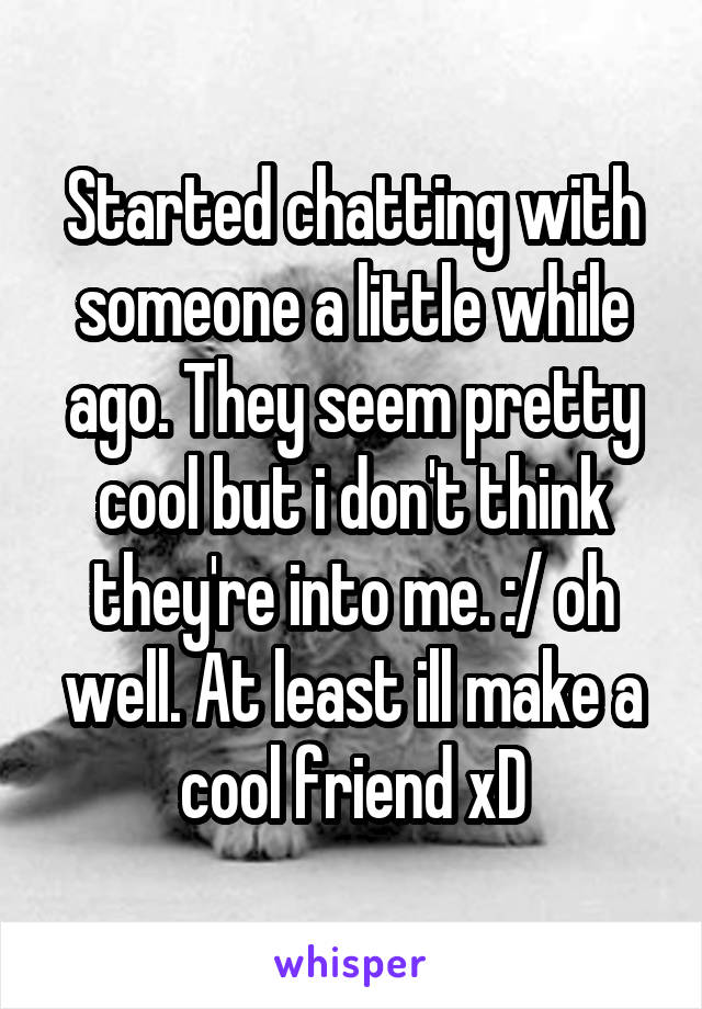 Started chatting with someone a little while ago. They seem pretty cool but i don't think they're into me. :/ oh well. At least ill make a cool friend xD