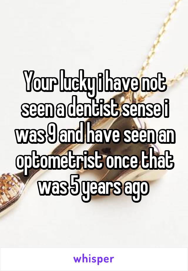Your lucky i have not seen a dentist sense i was 9 and have seen an optometrist once that was 5 years ago 
