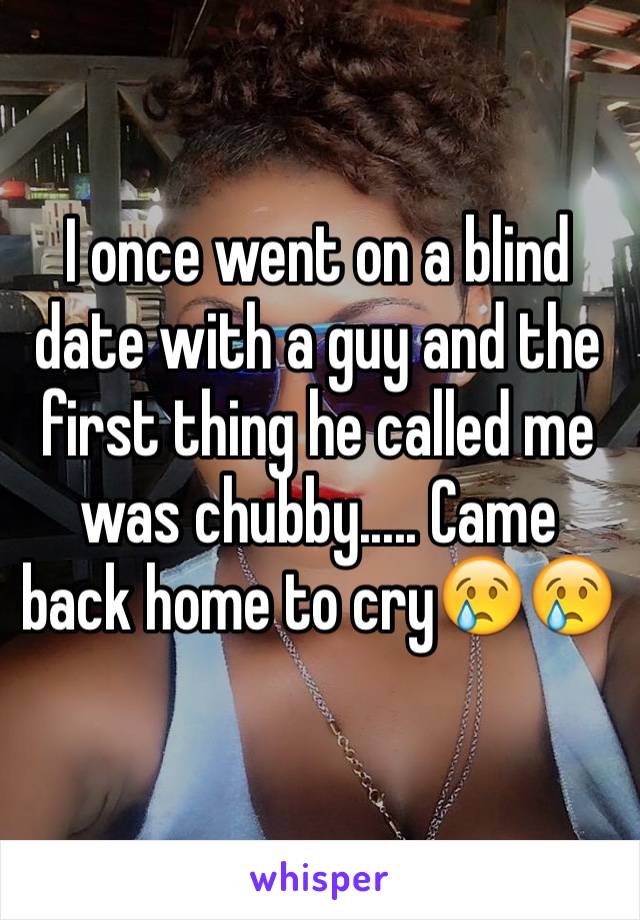 I once went on a blind date with a guy and the first thing he called me was chubby..... Came back home to cry😢😢