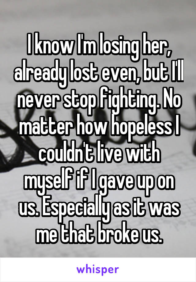 I know I'm losing her, already lost even, but I'll never stop fighting. No matter how hopeless I couldn't live with myself if I gave up on us. Especially as it was me that broke us.