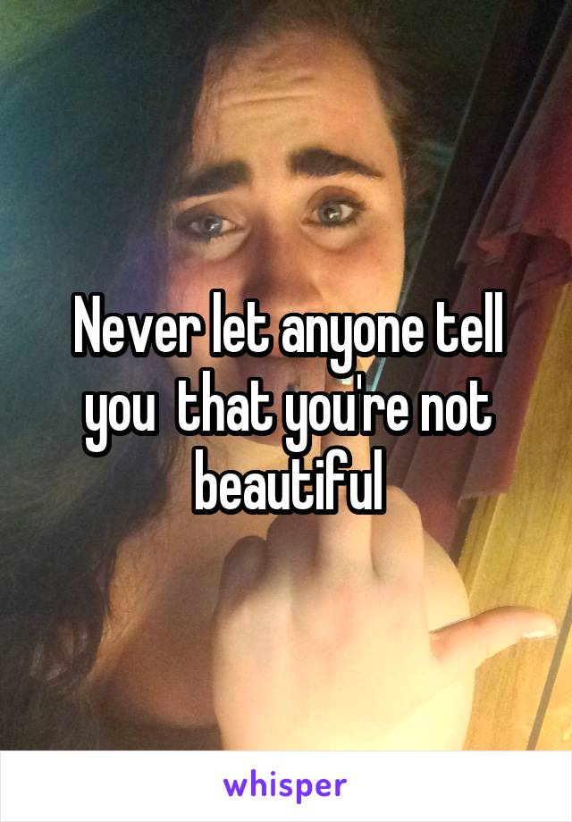 Never let anyone tell you  that you're not beautiful