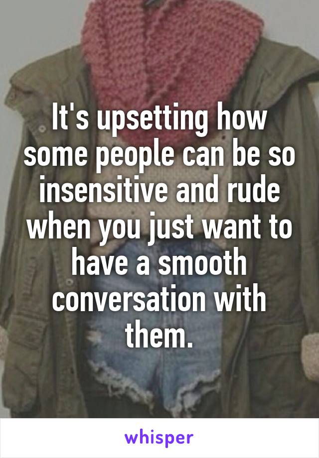 It's upsetting how some people can be so insensitive and rude when you just want to have a smooth conversation with them.