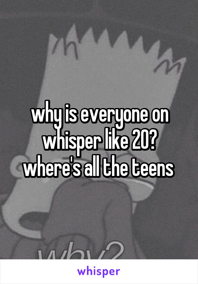 why is everyone on whisper like 20? where's all the teens 