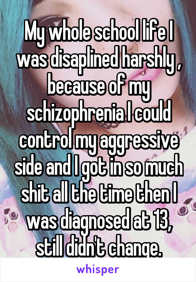 My whole school life I was disaplined harshly , because of my schizophrenia I could control my aggressive side and I got in so much shit all the time then I was diagnosed at 13, still didn't change.