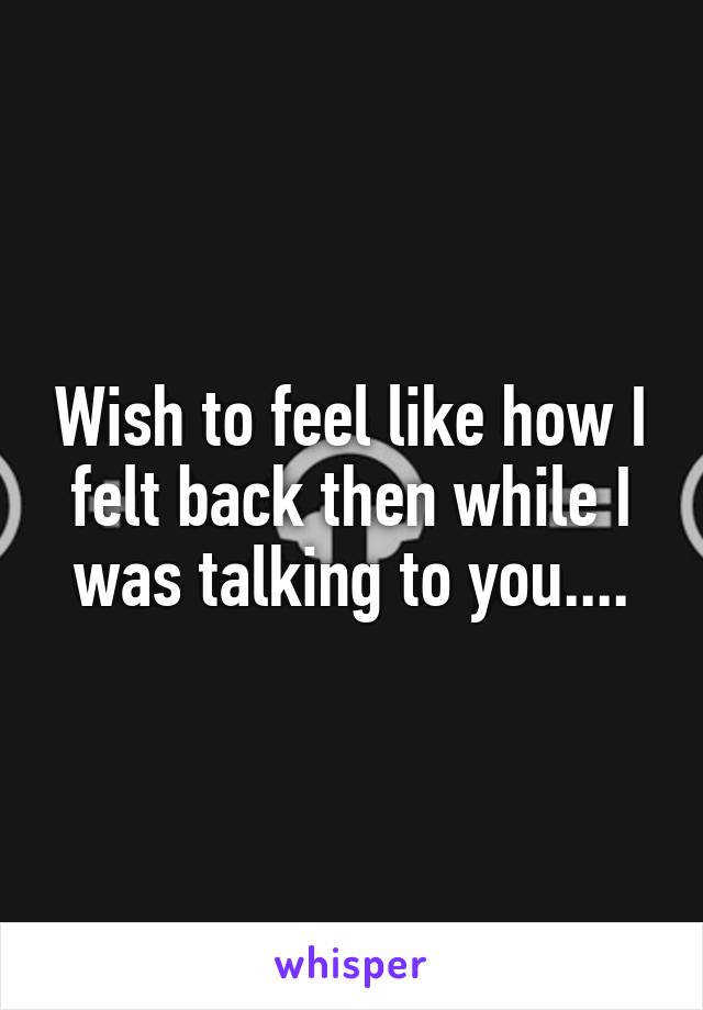Wish to feel like how I felt back then while I was talking to you....