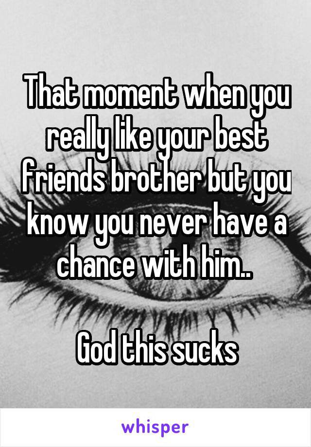 That moment when you really like your best friends brother but you know you never have a chance with him.. 

God this sucks