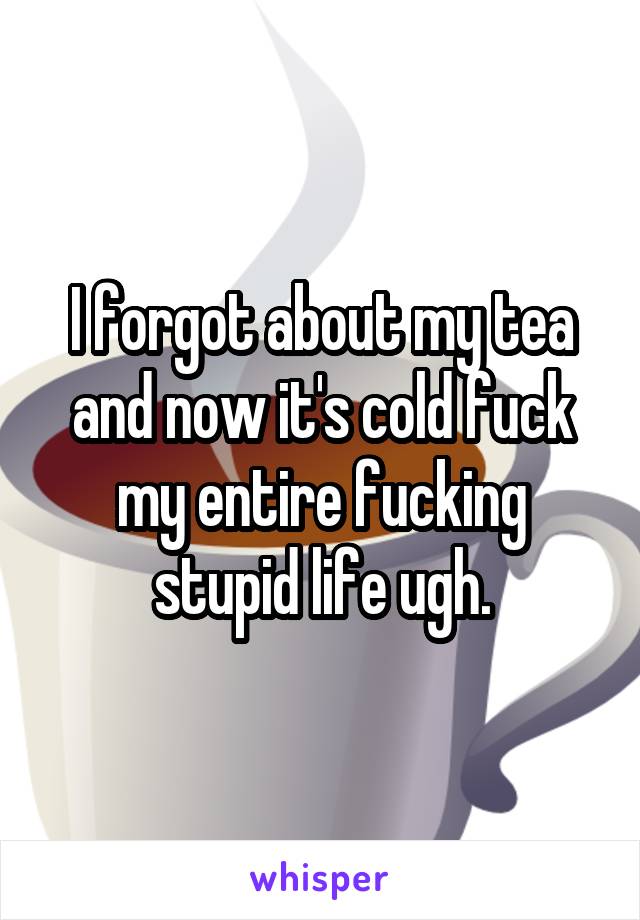 I forgot about my tea and now it's cold fuck my entire fucking stupid life ugh.