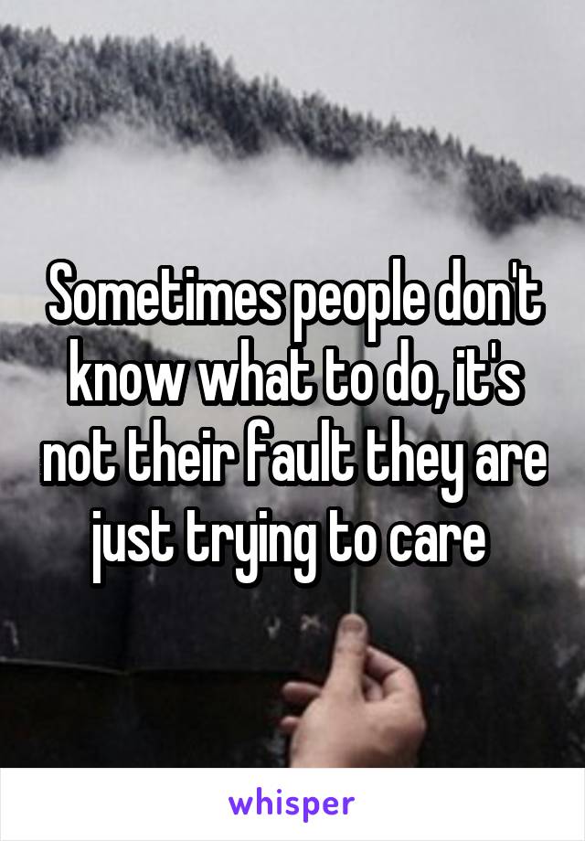 Sometimes people don't know what to do, it's not their fault they are just trying to care 