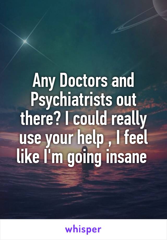 Any Doctors and Psychiatrists out there? I could really use your help , I feel like I'm going insane 