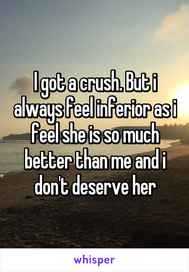 I got a crush. But i always feel inferior as i feel she is so much better than me and i don't deserve her