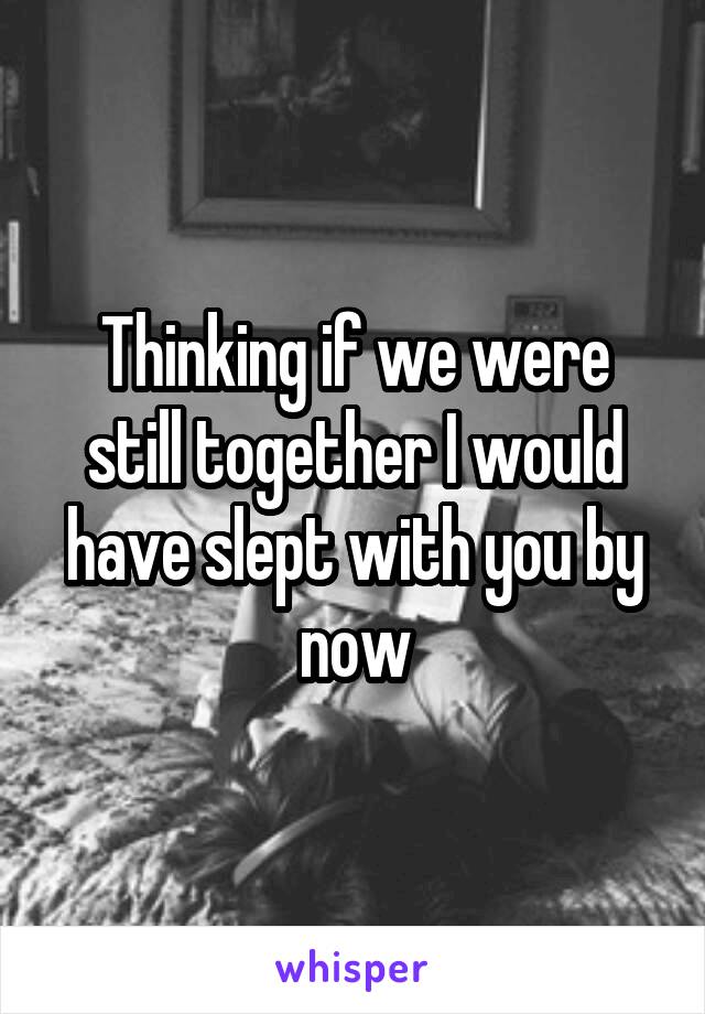 Thinking if we were still together I would have slept with you by now