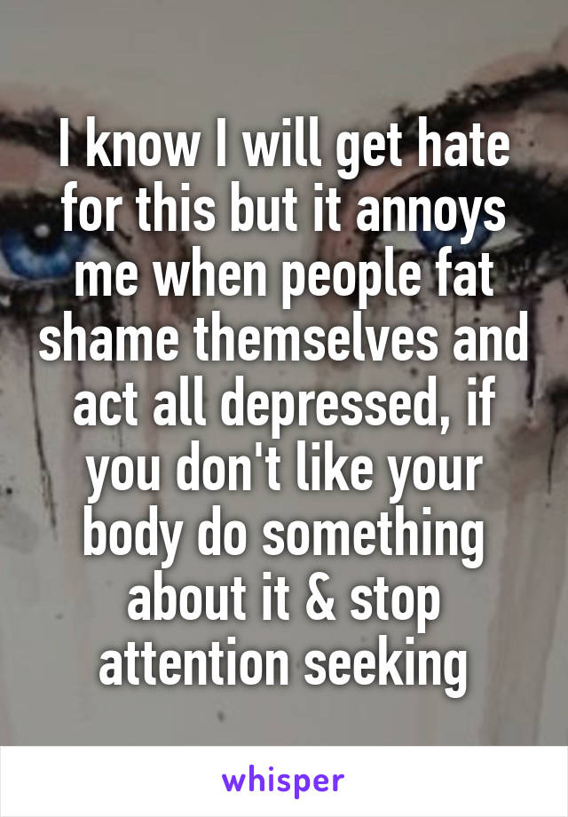 I know I will get hate for this but it annoys me when people fat shame themselves and act all depressed, if you don't like your body do something about it & stop attention seeking