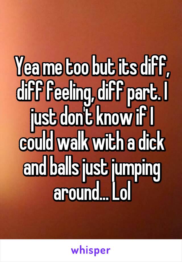 Yea me too but its diff, diff feeling, diff part. I just don't know if I could walk with a dick and balls just jumping around... Lol