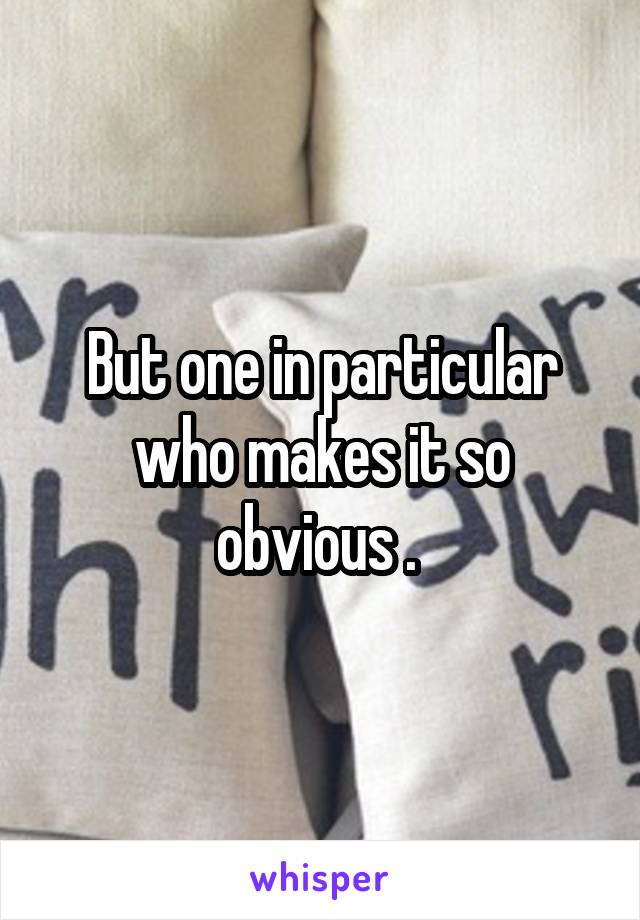 But one in particular who makes it so obvious . 