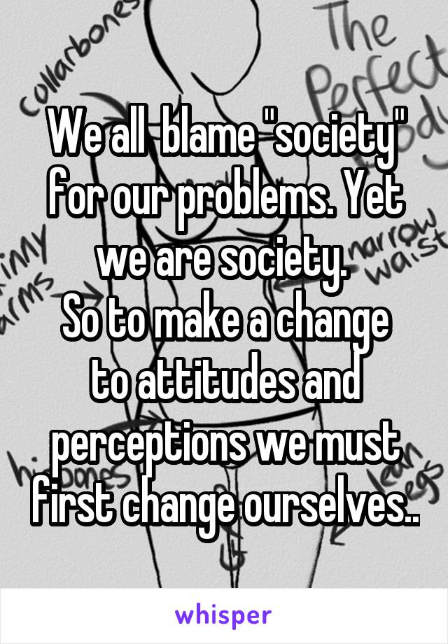 We all  blame "society" for our problems. Yet we are society. 
So to make a change to attitudes and perceptions we must first change ourselves..