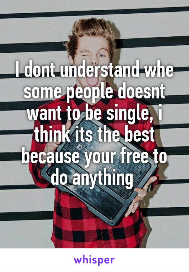 I dont understand whe some people doesnt want to be single, i think its the best because your free to do anything 
