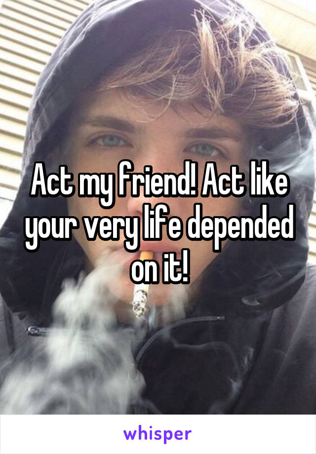 Act my friend! Act like your very life depended on it!