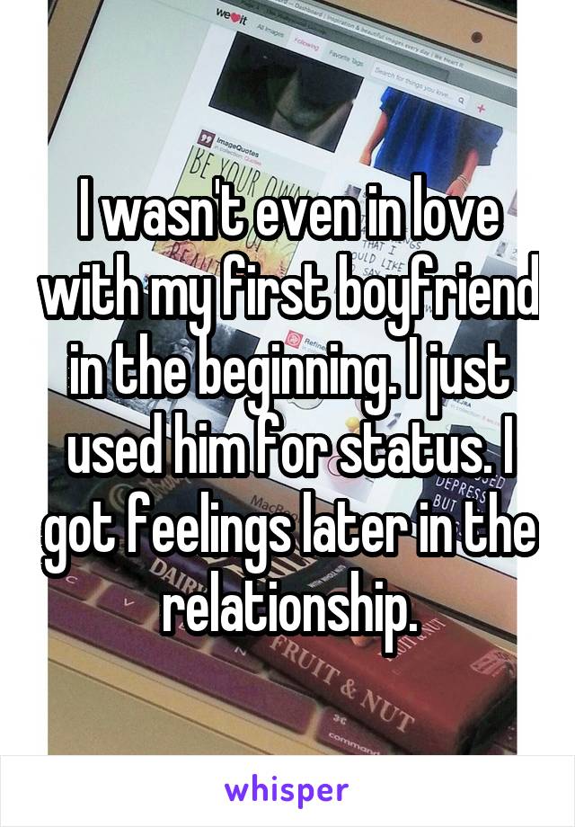 I wasn't even in love with my first boyfriend in the beginning. I just used him for status. I got feelings later in the relationship.