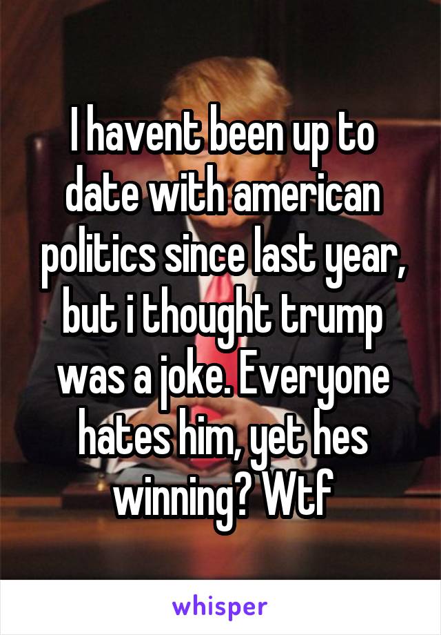 I havent been up to date with american politics since last year, but i thought trump was a joke. Everyone hates him, yet hes winning? Wtf