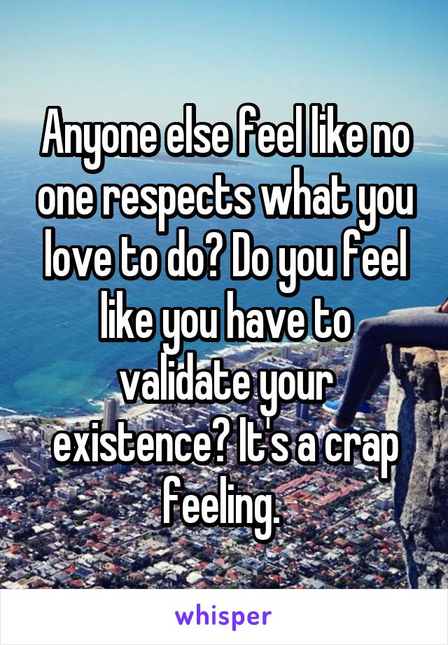 Anyone else feel like no one respects what you love to do? Do you feel like you have to validate your existence? It's a crap feeling. 