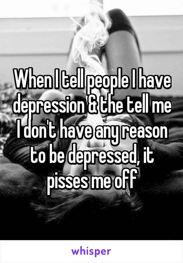 When I tell people I have depression & the tell me I don't have any reason to be depressed, it pisses me off