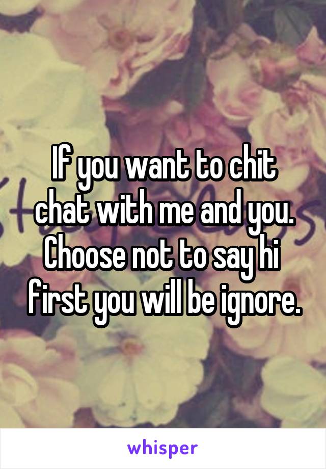 If you want to chit chat with me and you. Choose not to say hi  first you will be ignore.