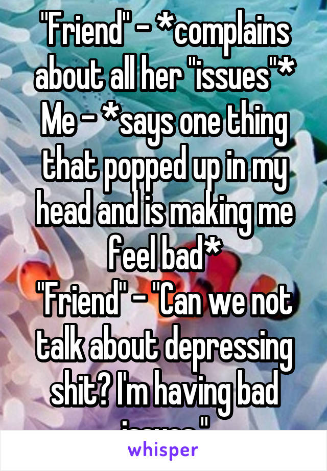 "Friend" - *complains about all her "issues"*
Me - *says one thing that popped up in my head and is making me feel bad*
"Friend" - "Can we not talk about depressing shit? I'm having bad issues."