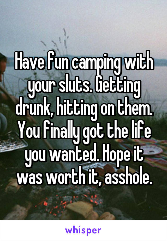Have fun camping with your sluts. Getting drunk, hitting on them. You finally got the life you wanted. Hope it was worth it, asshole.