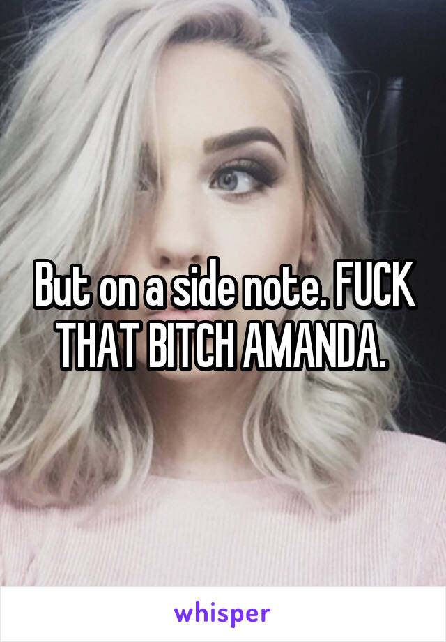 But on a side note. FUCK THAT BITCH AMANDA. 