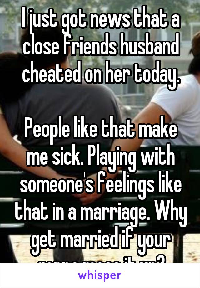 I just got news that a close friends husband cheated on her today.

People like that make me sick. Playing with someone's feelings like that in a marriage. Why get married if your gonna mess it up?