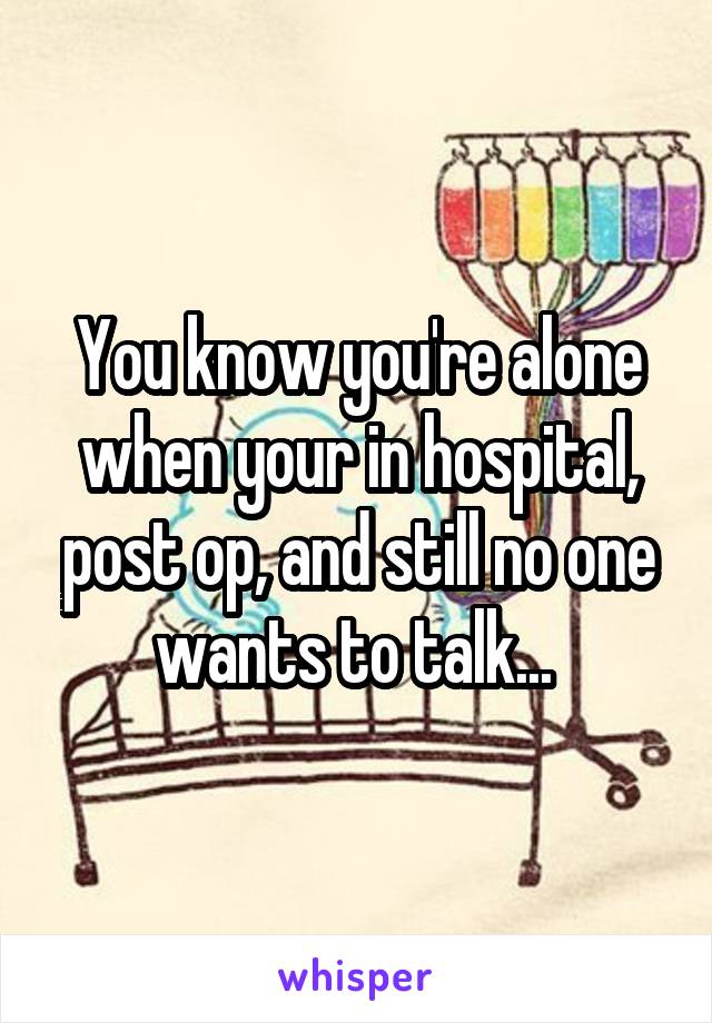 You know you're alone when your in hospital, post op, and still no one wants to talk... 