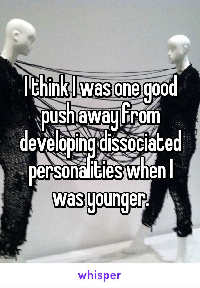 I think I was one good push away from developing dissociated personalities when I was younger.