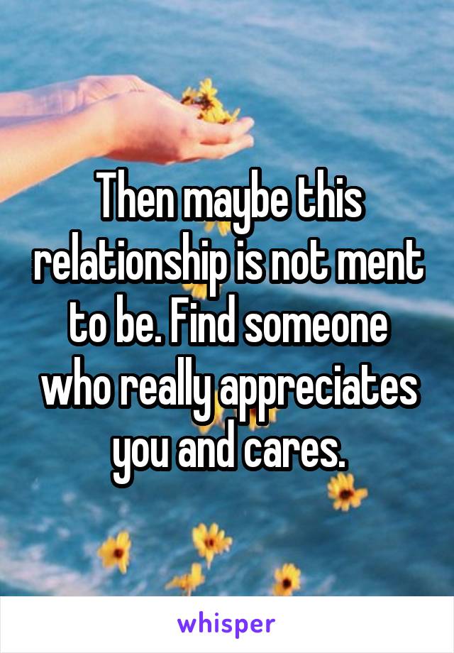 Then maybe this relationship is not ment to be. Find someone who really appreciates you and cares.