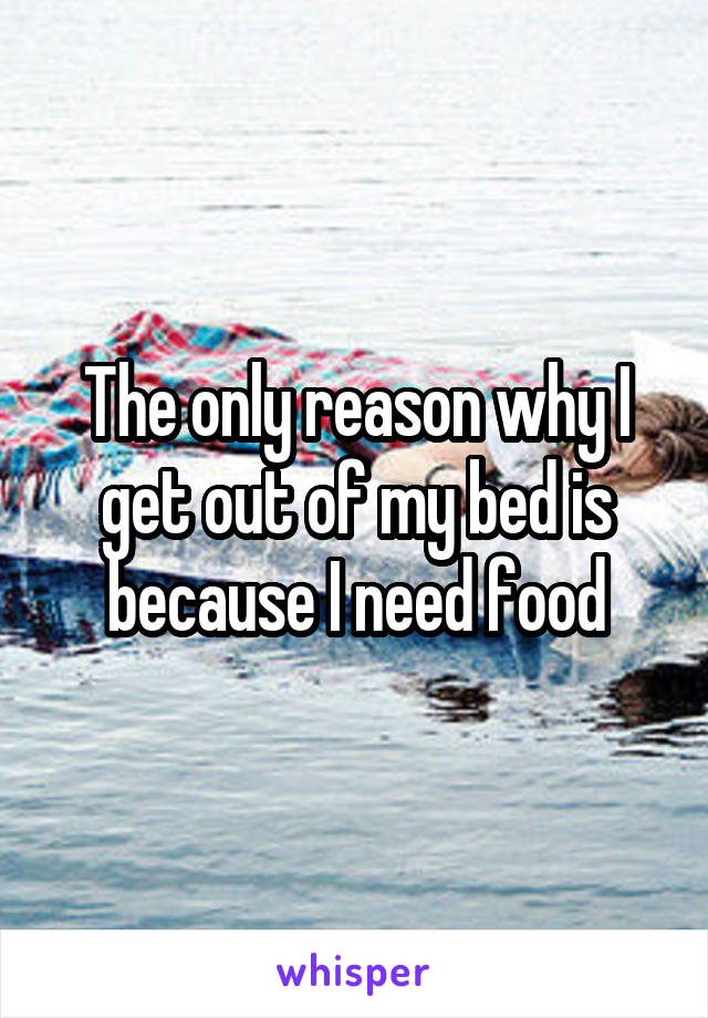 The only reason why I get out of my bed is because I need food