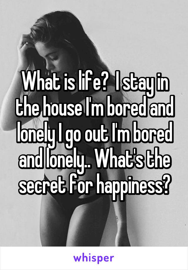 What is life?  I stay in the house I'm bored and lonely I go out I'm bored and lonely.. What's the secret for happiness?