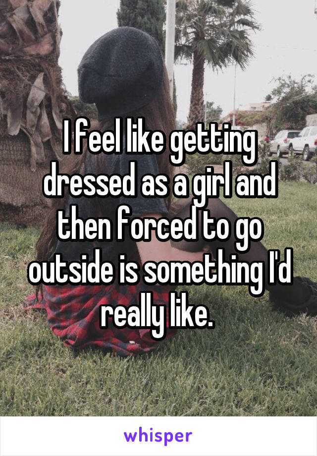 I feel like getting dressed as a girl and then forced to go outside is something I'd really like. 