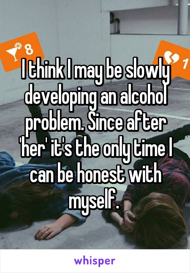 I think I may be slowly developing an alcohol problem. Since after 'her' it's the only time I can be honest with myself. 
