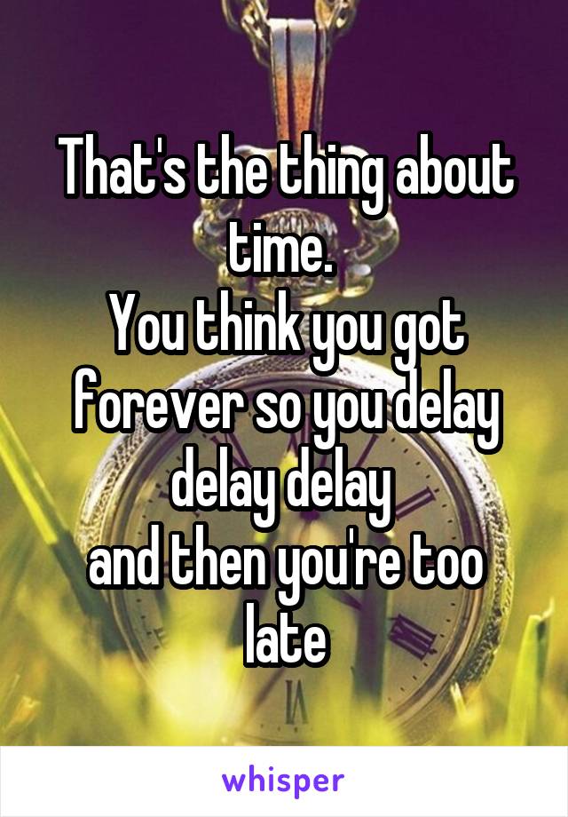 That's the thing about time. 
You think you got forever so you delay delay delay 
and then you're too late