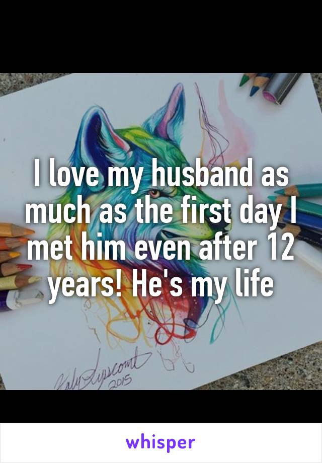 I love my husband as much as the first day I met him even after 12 years! He's my life